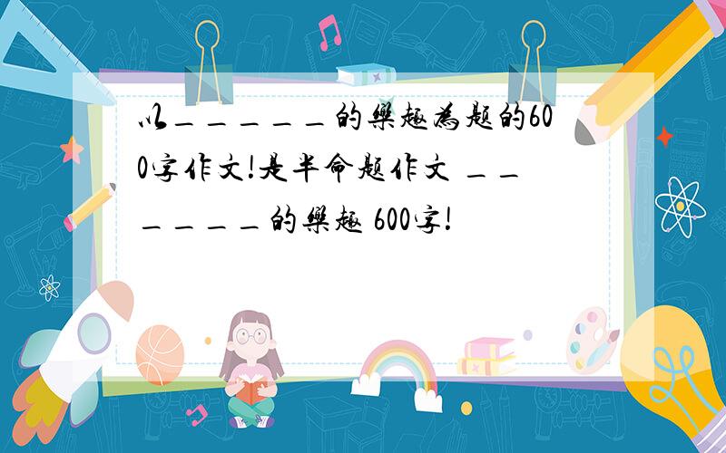 以_____的乐趣为题的600字作文!是半命题作文 ______的乐趣 600字!