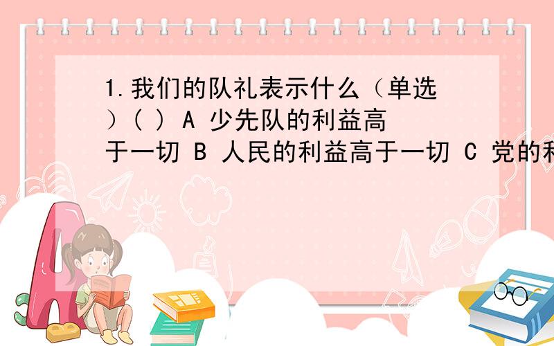 1.我们的队礼表示什么（单选）( ) A 少先队的利益高于一切 B 人民的利益高于一切 C 党的利益高于一切 D 国