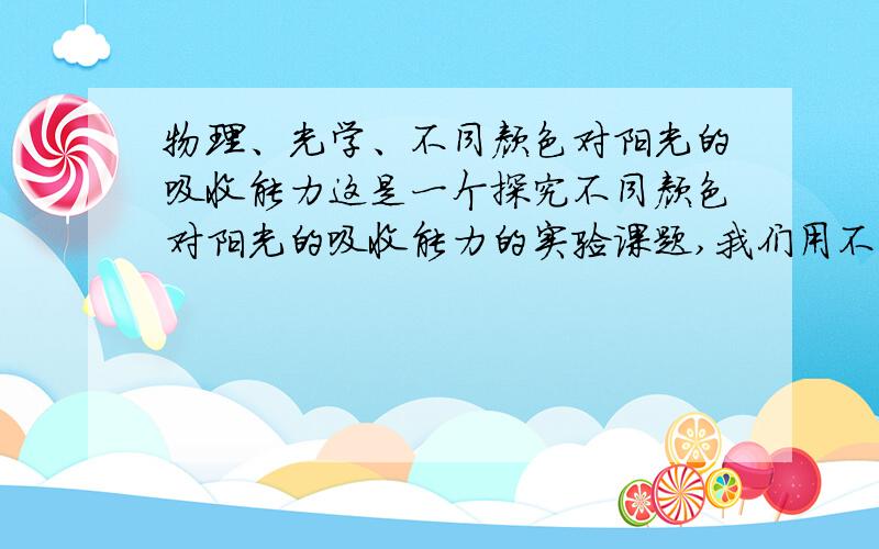 物理、光学、不同颜色对阳光的吸收能力这是一个探究不同颜色对阳光的吸收能力的实验课题,我们用不同外表颜色的容器在阳光下直射一定时间升温,做了红色、绿色、蓝色三原色的实验得