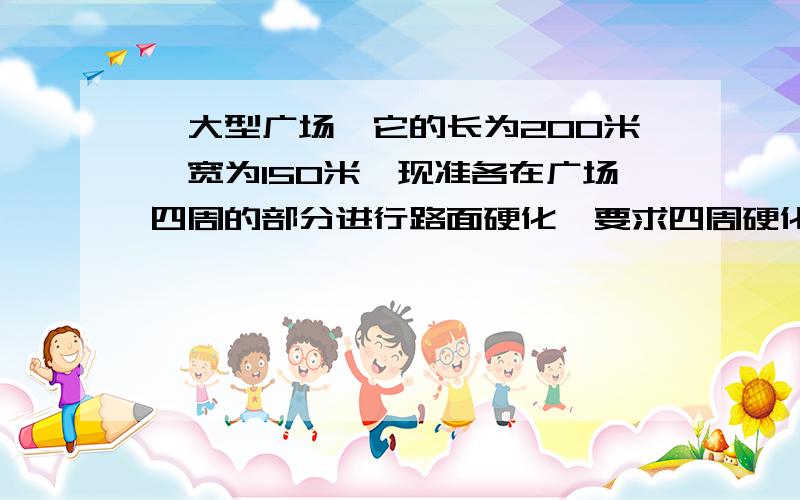 一大型广场,它的长为200米,宽为150米,现准各在广场四周的部分进行路面硬化,要求四周硬化部分的宽度相同...一大型广场,它的长为200米,宽为150米,现准各在广场四周的部分进行路面硬化,要求