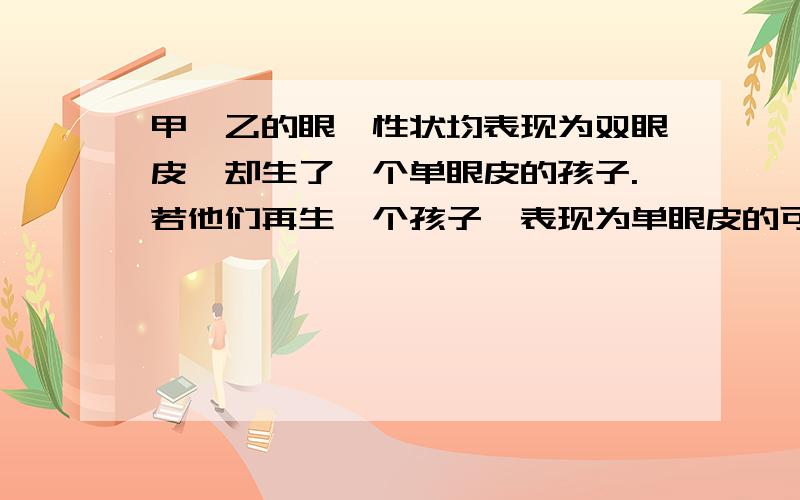 甲、乙的眼睑性状均表现为双眼皮,却生了一个单眼皮的孩子.若他们再生一个孩子,表现为单眼皮的可能性是同上,原因