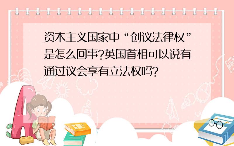 资本主义国家中“创议法律权”是怎么回事?英国首相可以说有通过议会享有立法权吗?