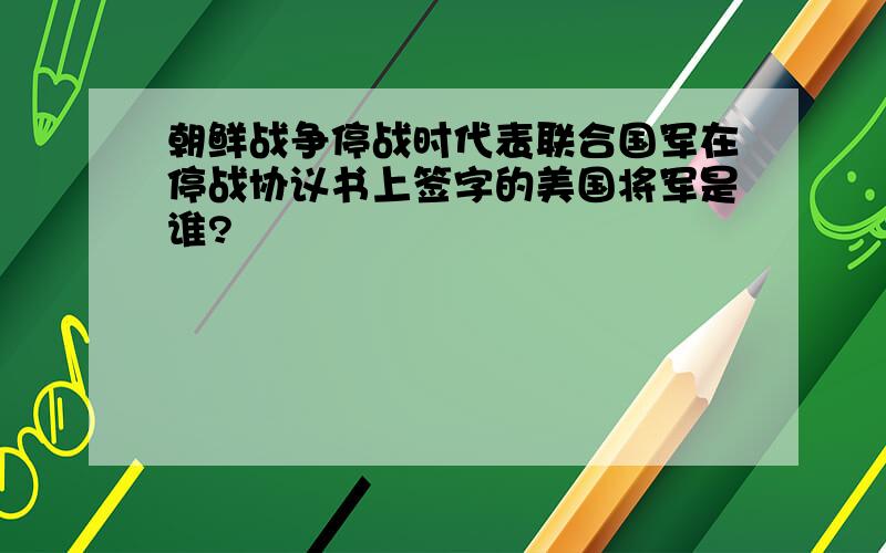 朝鲜战争停战时代表联合国军在停战协议书上签字的美国将军是谁?