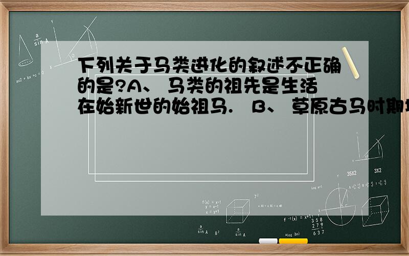 下列关于马类进化的叙述不正确的是?A、 马类的祖先是生活在始新世的始祖马.   B、 草原古马时期地球上的森林面积减少,草原面积增加.    C、 三趾马是马类扩散的时期,除了北美洲的世界各