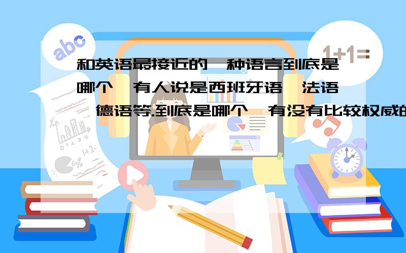 和英语最接近的一种语言到底是哪个,有人说是西班牙语,法语,德语等.到底是哪个,有没有比较权威的一种说法?