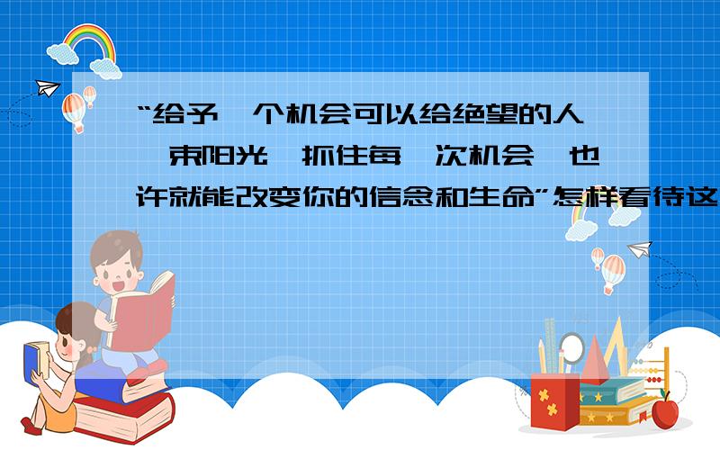 “给予一个机会可以给绝望的人一束阳光,抓住每一次机会,也许就能改变你的信念和生命”怎样看待这句话?