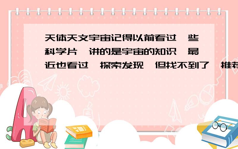 天体天文宇宙记得以前看过一些科学片,讲的是宇宙的知识,最近也看过《探索发现》但找不到了,推荐一些宇宙的科学片子主要是大行星,或小行星,卫星知识的.