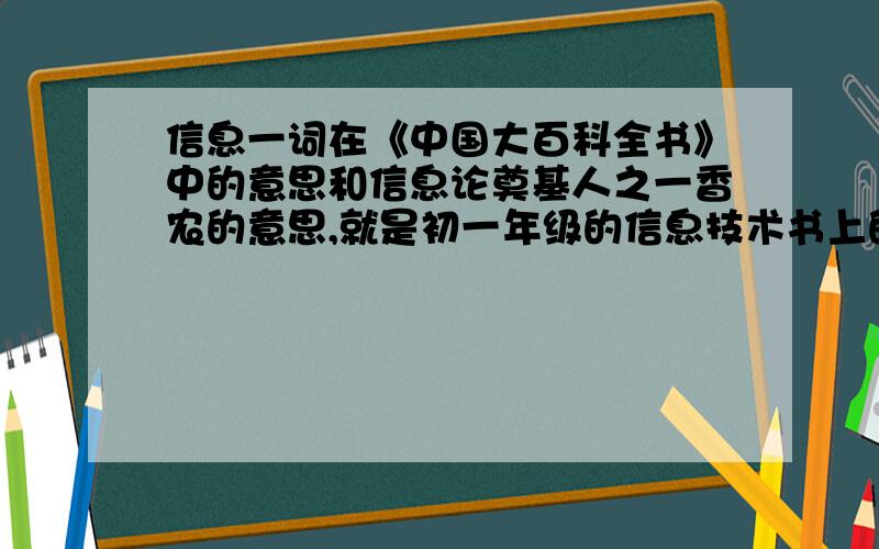 信息一词在《中国大百科全书》中的意思和信息论奠基人之一香农的意思,就是初一年级的信息技术书上的,要是能回答书上的全部问题,那就更好啦!