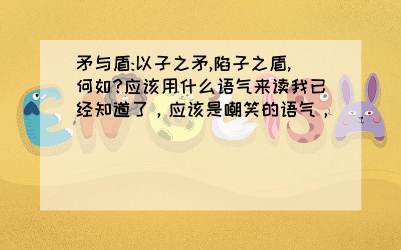 矛与盾:以子之矛,陷子之盾,何如?应该用什么语气来读我已经知道了，应该是嘲笑的语气，