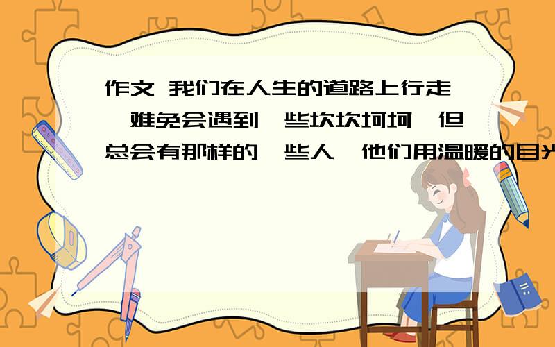 作文 我们在人生的道路上行走,难免会遇到一些坎坎坷坷,但总会有那样的一些人,他们用温暖的目光,宽厚的臂膀,善意的提醒,柔声的叮呤带我们走出一个又一个的沼泽地,他们令我们终生感谢.