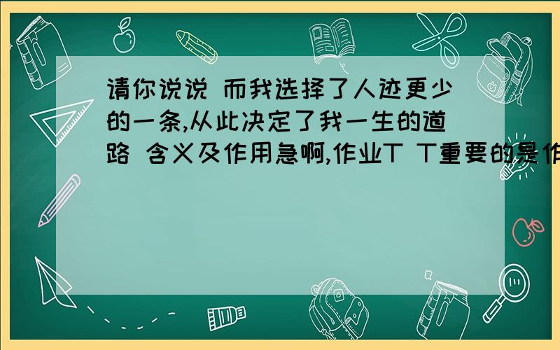 请你说说 而我选择了人迹更少的一条,从此决定了我一生的道路 含义及作用急啊,作业T T重要的是作用!