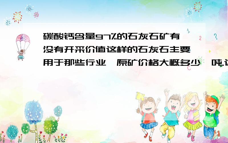 碳酸钙含量97%的石灰石矿有没有开采价值这样的石灰石主要用于那些行业,原矿价格大概多少一吨.这个矿位于我的萤石矿山上,矿山已通电,通路.矿山的位置在湖北随州同河南信阳交界地地方,