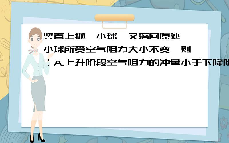 竖直上抛一小球,又落回原处,小球所受空气阻力大小不变,则：A.上升阶段空气阻力的冲量小于下降阶段空气阻力冲量.B.上升阶段动量变化大小大于下降阶段动量变化大小.＿＿＿就这两项不知