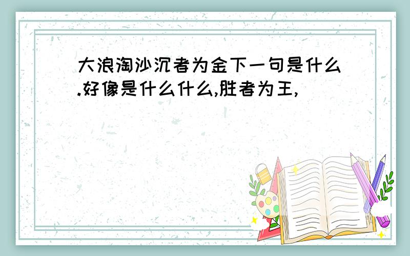 大浪淘沙沉者为金下一句是什么.好像是什么什么,胜者为王,