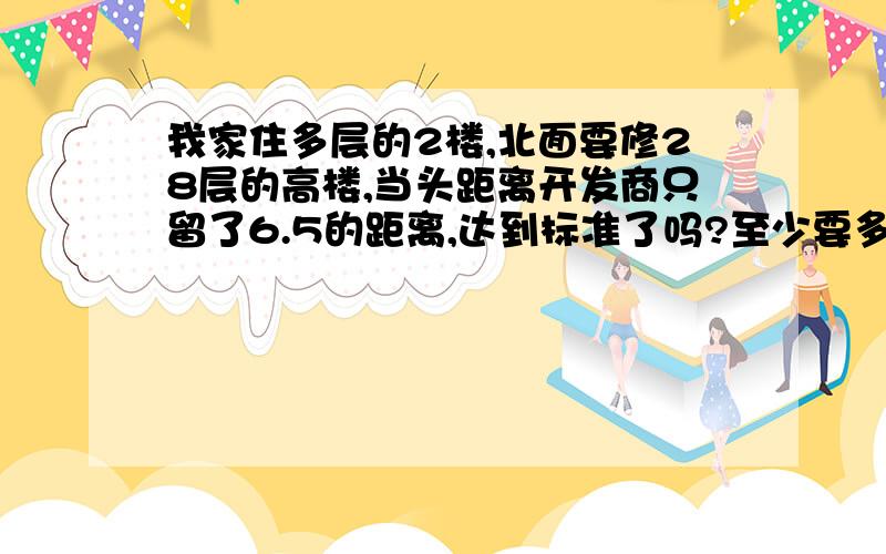 我家住多层的2楼,北面要修28层的高楼,当头距离开发商只留了6.5的距离,达到标准了吗?至少要多少距离?