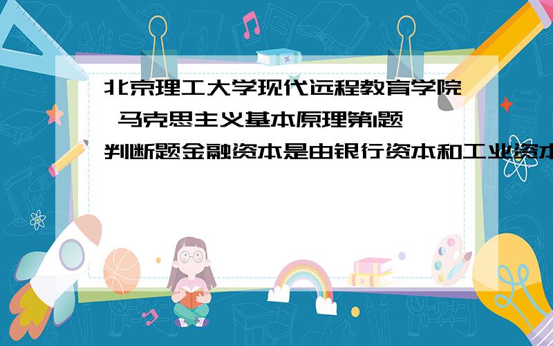 北京理工大学现代远程教育学院 马克思主义基本原理第1题 判断题金融资本是由银行资本和工业资本融合或混合生长而成的.( )正确 错误 第2题 判断题资本主义发展的历史趋势是计划经济取