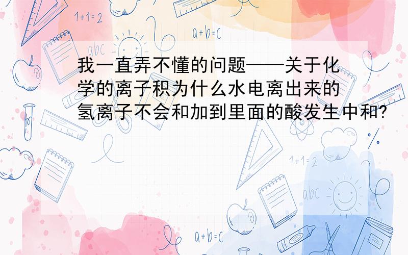 我一直弄不懂的问题——关于化学的离子积为什么水电离出来的氢离子不会和加到里面的酸发生中和?