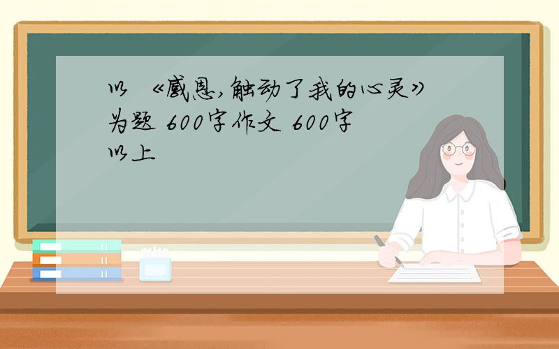 以 《感恩,触动了我的心灵》为题 600字作文 600字以上