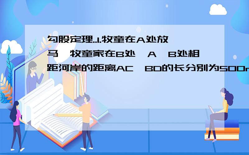 勾股定理..1.牧童在A处放马,牧童家在B处,A,B处相距河岸的距离AC,BD的长分别为500m和700m,且C,D两地距离为500m,天黑前牧童从A点将马牵到河边去饮水,在赶回家那么牧童至少要走多少米?