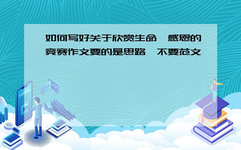 如何写好关于欣赏生命,感恩的竞赛作文要的是思路,不要范文,