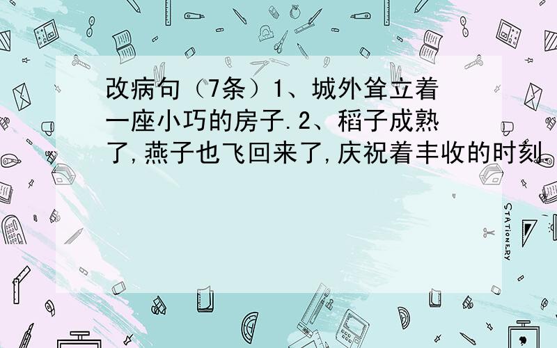 改病句（7条）1、城外耸立着一座小巧的房子.2、稻子成熟了,燕子也飞回来了,庆祝着丰收的时刻.3、他在训练时努力为年轻队员做好带头作用.4、文汇书展在读者中建立了良好影响.5、中国民