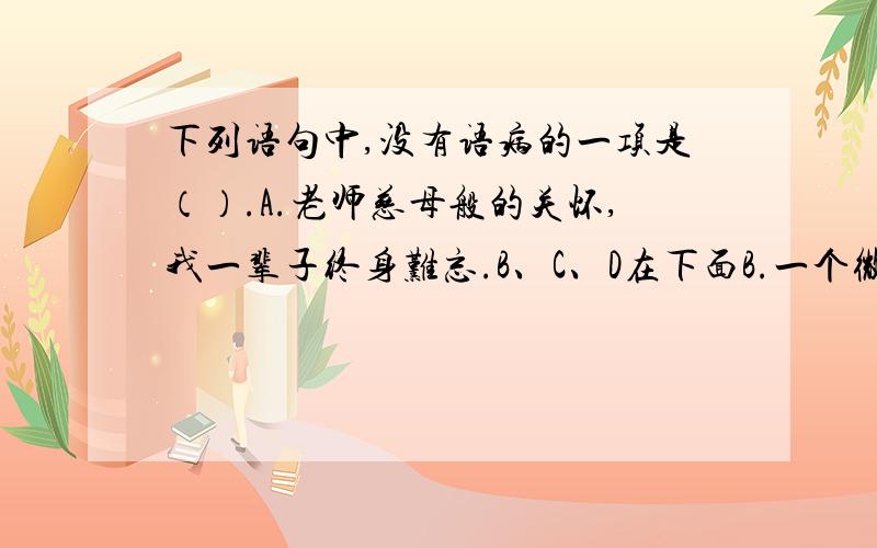 下列语句中,没有语病的一项是（）.A.老师慈母般的关怀,我一辈子终身难忘.B、C、D在下面B.一个微寒的夜晚,我踏上了南下的火车.C.在老师的帮助下,是我的学习进步不小.D.考试前,我把橡皮忘