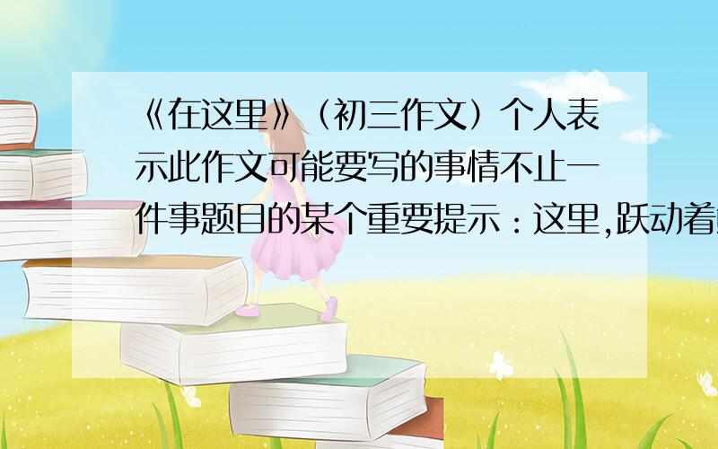 《在这里》（初三作文）个人表示此作文可能要写的事情不止一件事题目的某个重要提示：这里,跃动着鲜活的生命；这里,演绎着动人的故事；这里,展示着多彩的生活.去网上复制粘贴过来的