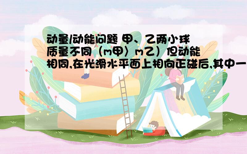 动量/动能问题 甲、乙两小球质量不同（m甲〉m乙）但动能相同,在光滑水平面上相向正碰后,其中一个小球速度变为0,则（ ） A一定是甲球速度为0 B一定是乙球速度为0C同时另一个小球速度也为