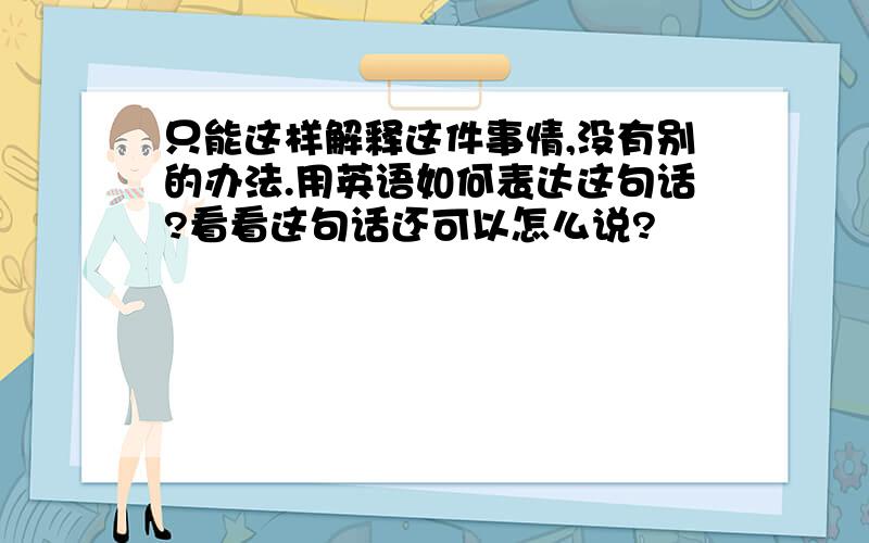 只能这样解释这件事情,没有别的办法.用英语如何表达这句话?看看这句话还可以怎么说?