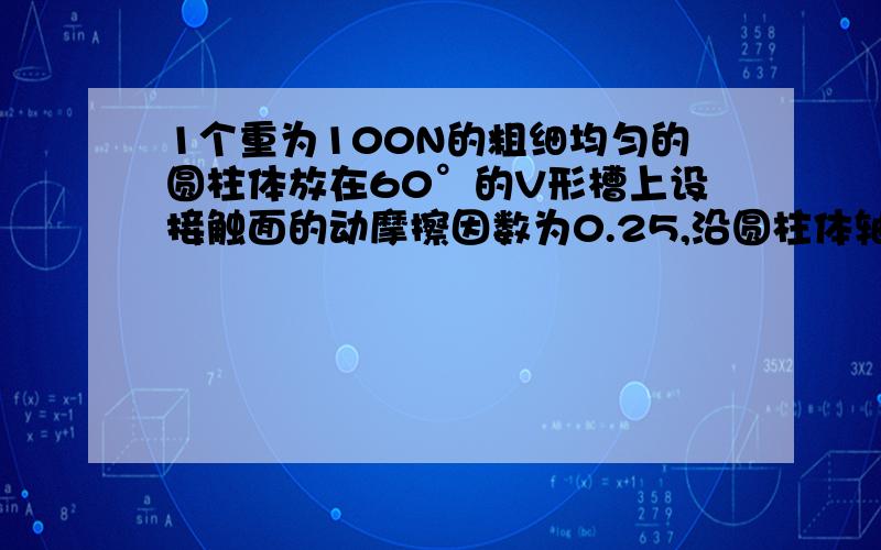 1个重为100N的粗细均匀的圆柱体放在60°的V形槽上设接触面的动摩擦因数为0.25,沿圆柱体轴线方向的拉力为多大时,圆柱体可沿V行槽做匀速直线运动?还有 每个侧面的压力怎么求