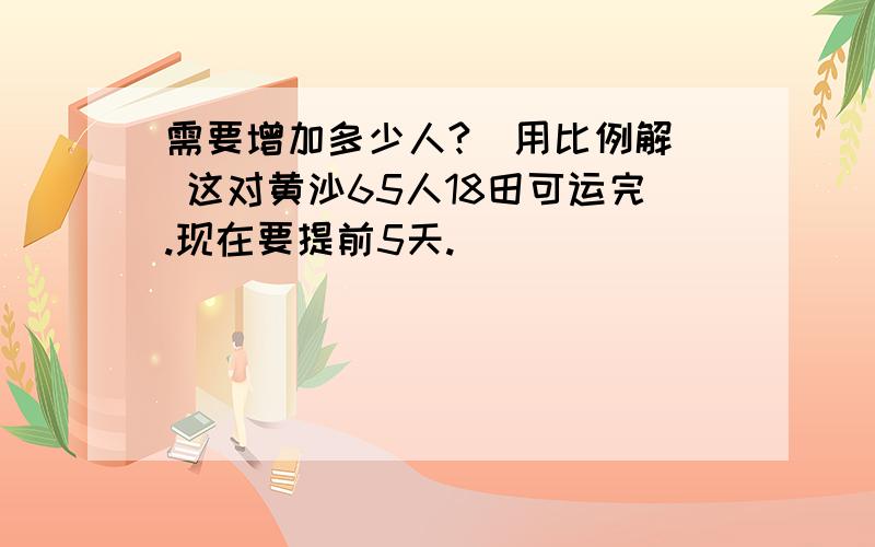 需要增加多少人?（用比例解） 这对黄沙65人18田可运完.现在要提前5天.