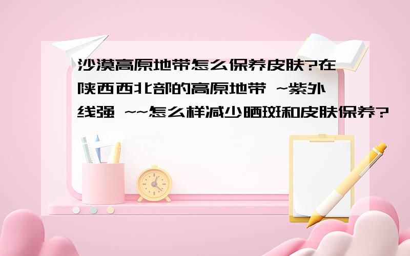 沙漠高原地带怎么保养皮肤?在陕西西北部的高原地带 ~紫外线强 ~~怎么样减少晒斑和皮肤保养?