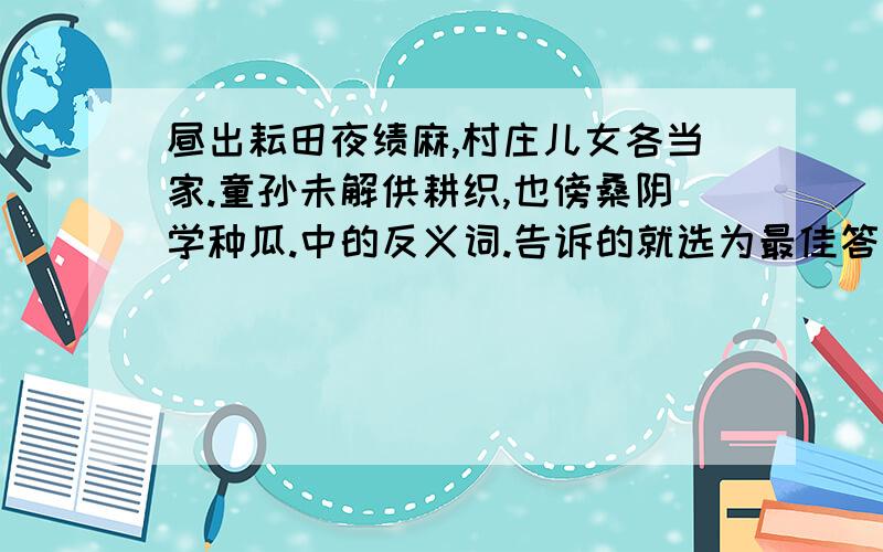 昼出耘田夜绩麻,村庄儿女各当家.童孙未解供耕织,也傍桑阴学种瓜.中的反义词.告诉的就选为最佳答案