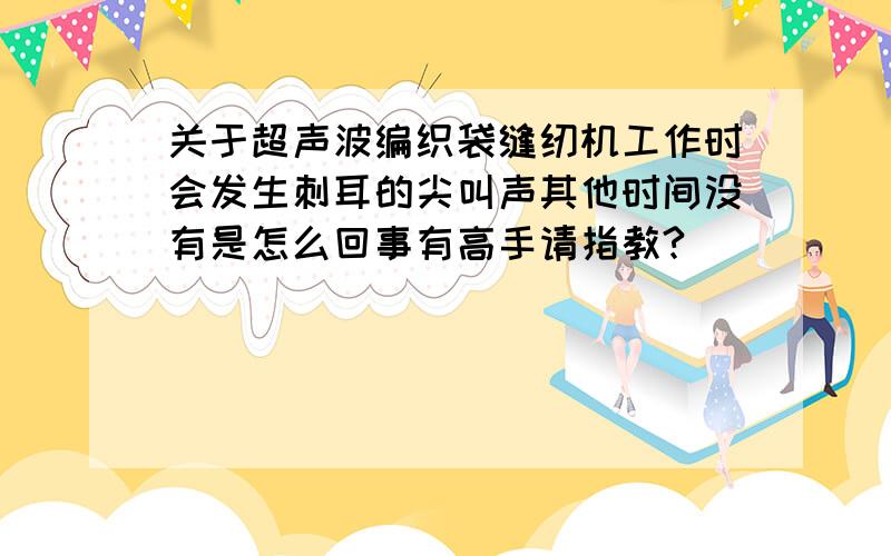 关于超声波编织袋缝纫机工作时会发生刺耳的尖叫声其他时间没有是怎么回事有高手请指教?