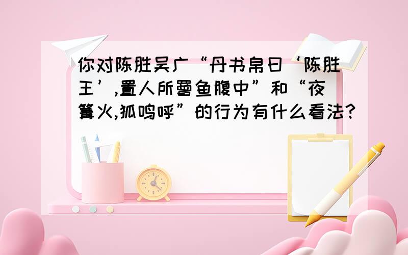 你对陈胜吴广“丹书帛曰‘陈胜王’,置人所罾鱼腹中”和“夜篝火,狐鸣呼”的行为有什么看法?