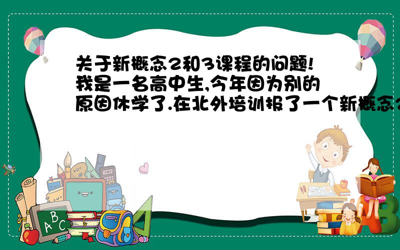 关于新概念2和3课程的问题!我是一名高中生,今年因为别的原因休学了.在北外培训报了一个新概念2的综合全日制课程,想系统的串一下琐碎语法,再通过背课文提高基础写作,之后学新三.可是这