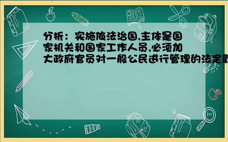 分析：实施依法治国,主体是国家机关和国家工作人员,必须加大政府官员对一般公民进行管理的法定职责