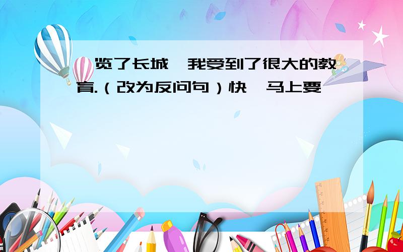 浏览了长城,我受到了很大的教育.（改为反问句）快,马上要