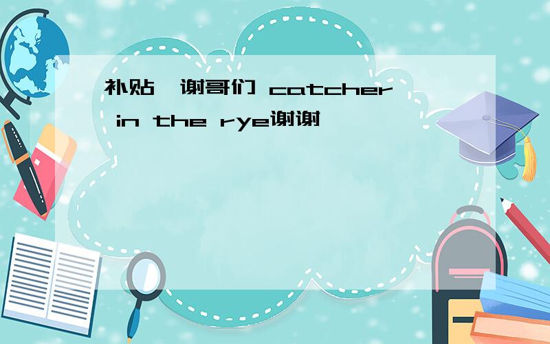 补贴,谢哥们 catcher in the rye谢谢