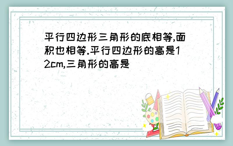 平行四边形三角形的底相等,面积也相等.平行四边形的高是12cm,三角形的高是（）