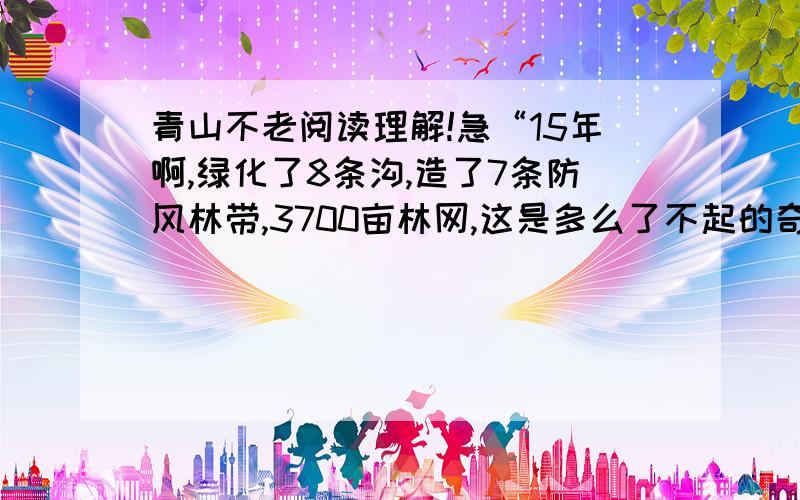 青山不老阅读理解!急“15年啊,绿化了8条沟,造了7条防风林带,3700亩林网,这是多么了不起的奇迹.去年冬天,他用林业收入资助每户村民买了一台电视机——他还有宏伟设想,还要栽树,直到自己