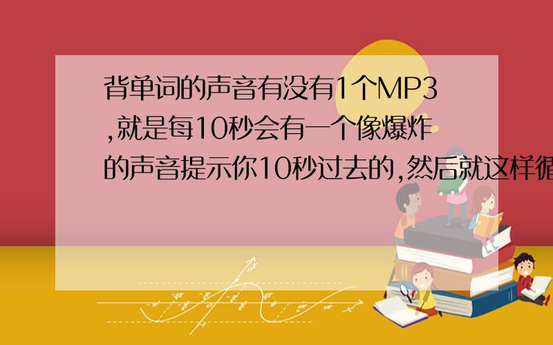 背单词的声音有没有1个MP3,就是每10秒会有一个像爆炸的声音提示你10秒过去的,然后就这样循环往复的.这个mp3很有帮助于背单词!