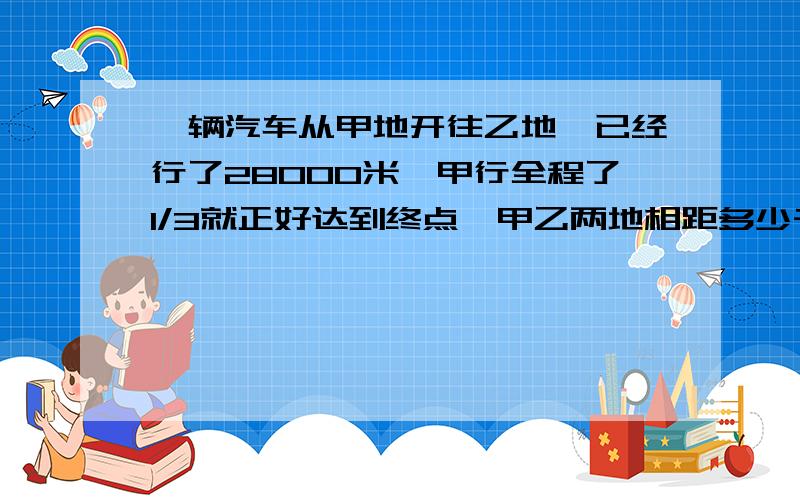 一辆汽车从甲地开往乙地,已经行了28000米,甲行全程了1/3就正好达到终点,甲乙两地相距多少千米?