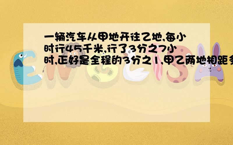 一辆汽车从甲地开往乙地,每小时行45千米,行了3分之7小时,正好是全程的3分之1,甲乙两地相距多少千米?