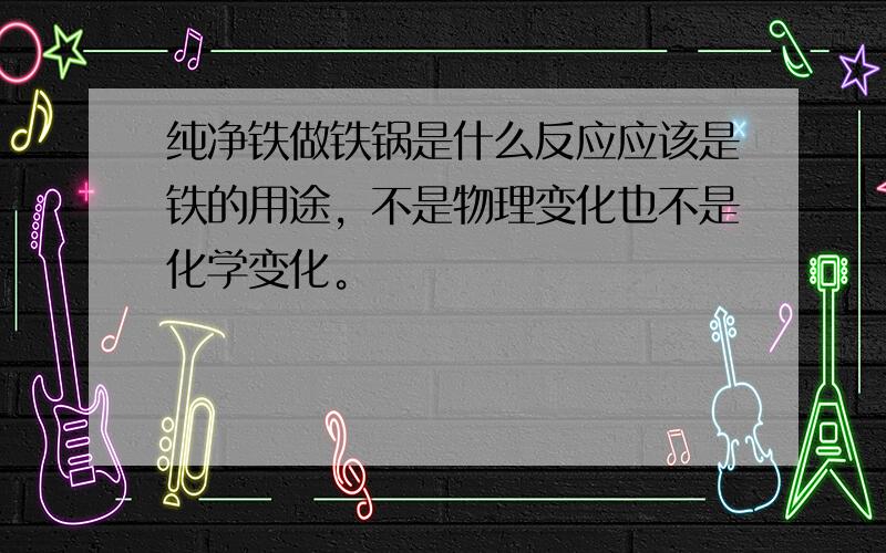 纯净铁做铁锅是什么反应应该是铁的用途，不是物理变化也不是化学变化。