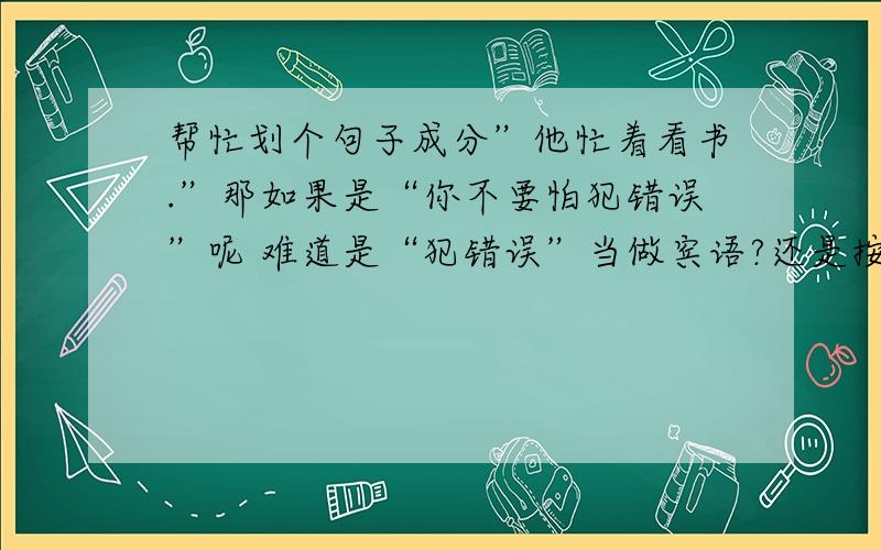 帮忙划个句子成分”他忙着看书.”那如果是“你不要怕犯错误”呢 难道是“犯错误”当做宾语?还是按照我问题中的这句话,主干是“你不要犯错误”