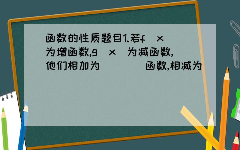 函数的性质题目1.若f(x)为增函数,g(x)为减函数,他们相加为____函数,相减为_____函数.“____” 上面填 增函数 或 减函数 .2.奇函数f(x)在区间[3,7]上是增函数,在区间[3,6]上的最大值为8,最小值为-1,则