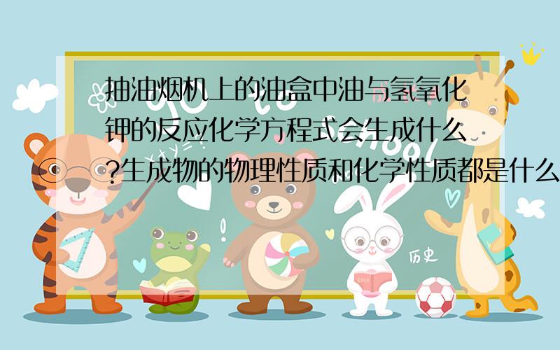 抽油烟机上的油盒中油与氢氧化钾的反应化学方程式会生成什么?生成物的物理性质和化学性质都是什么?有什么作用?或者还有什么能通过与抽油烟机上的油盒中油反应，来清洁油盒？会生成