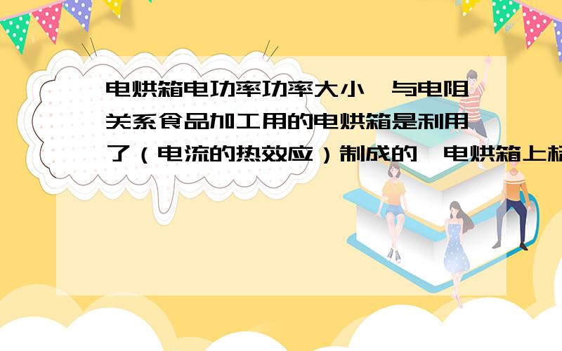 电烘箱电功率功率大小,与电阻关系食品加工用的电烘箱是利用了（电流的热效应）制成的,电烘箱上标明的电功率越大,它的电阻值就越（小）.后一个空格,答案说填(小),根据P=U~2/R,P与R成反比,