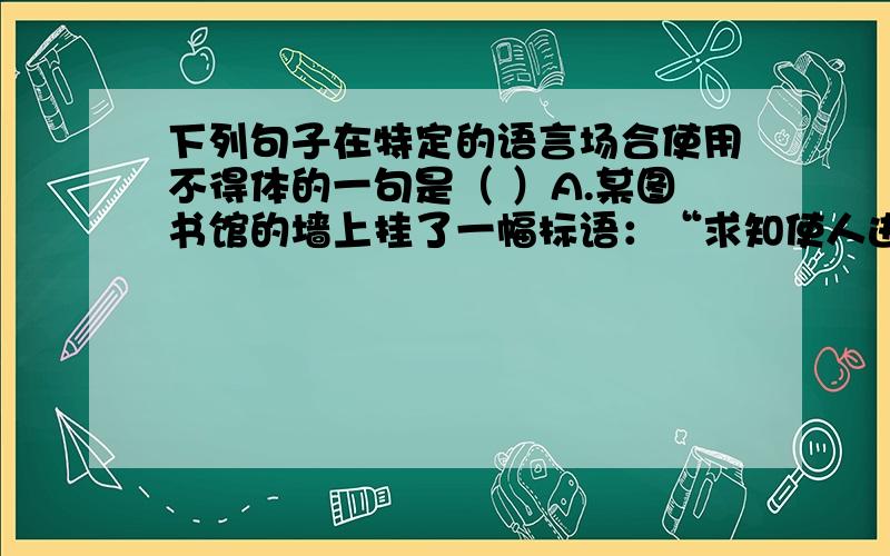 下列句子在特定的语言场合使用不得体的一句是（ ）A.某图书馆的墙上挂了一幅标语：“求知使人进步,知识就是力量.”B.某中学有一个教室贴了一幅标语：“人生求痛快,先痛而后快.”C.某